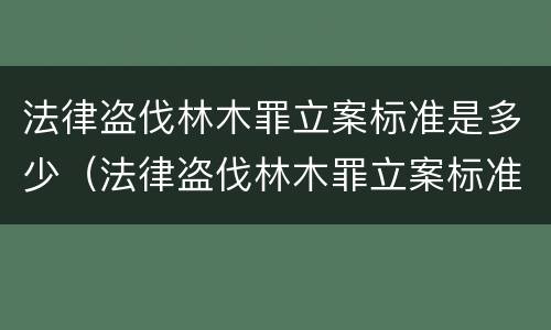 法律盗伐林木罪立案标准是多少（法律盗伐林木罪立案标准是多少条）