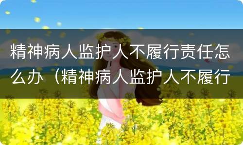 精神病人监护人不履行责任怎么办（精神病人监护人不履行责任怎么办理）