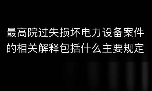 最高院过失损坏电力设备案件的相关解释包括什么主要规定