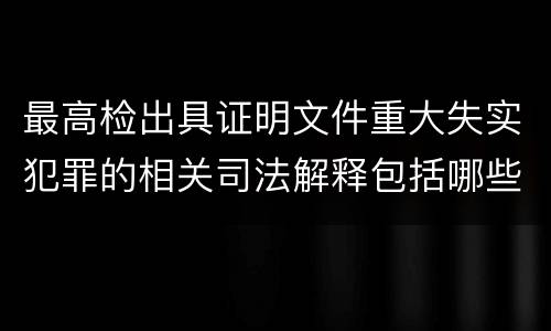 最高检出具证明文件重大失实犯罪的相关司法解释包括哪些主要内容