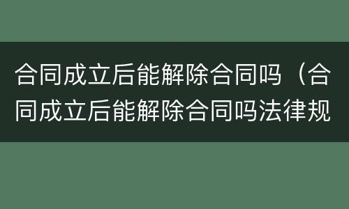 合同成立后能解除合同吗（合同成立后能解除合同吗法律规定）
