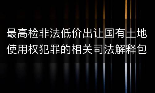 最高检非法低价出让国有土地使用权犯罪的相关司法解释包括什么内容