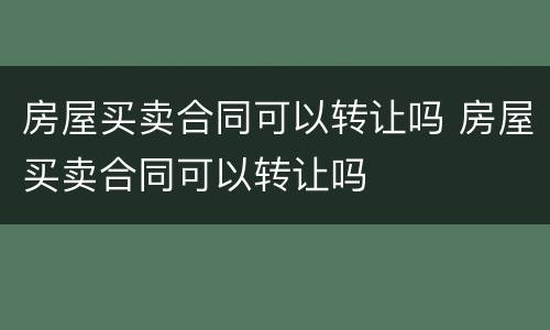 房屋买卖合同可以转让吗 房屋买卖合同可以转让吗