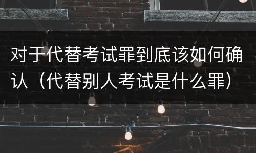 对于代替考试罪到底该如何确认（代替别人考试是什么罪）