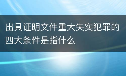出具证明文件重大失实犯罪的四大条件是指什么
