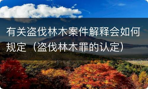 有关盗伐林木案件解释会如何规定（盗伐林木罪的认定）