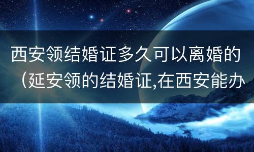 西安领结婚证多久可以离婚的（延安领的结婚证,在西安能办离婚吗）