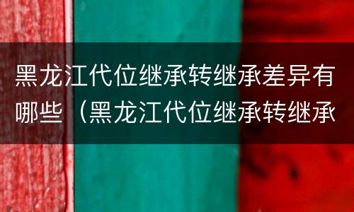 黑龙江代位继承转继承差异有哪些（黑龙江代位继承转继承差异有哪些规定）