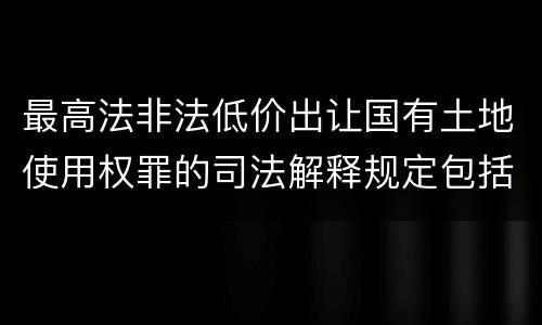 最高法非法低价出让国有土地使用权罪的司法解释规定包括什么