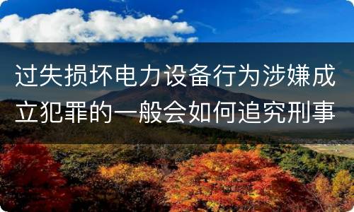 过失损坏电力设备行为涉嫌成立犯罪的一般会如何追究刑事责任