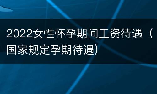 2022女性怀孕期间工资待遇（国家规定孕期待遇）