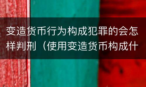变造货币行为构成犯罪的会怎样判刑（使用变造货币构成什么罪）
