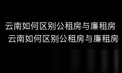 云南如何区别公租房与廉租房 云南如何区别公租房与廉租房的关系