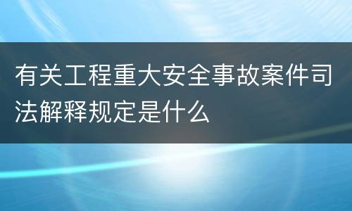有关工程重大安全事故案件司法解释规定是什么