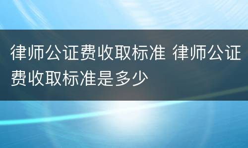 律师公证费收取标准 律师公证费收取标准是多少