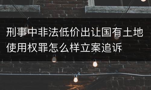 刑事中非法低价出让国有土地使用权罪怎么样立案追诉