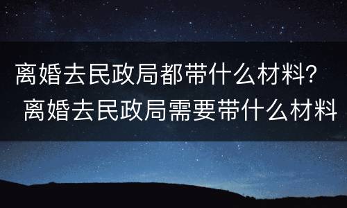 离婚去民政局都带什么材料？ 离婚去民政局需要带什么材料