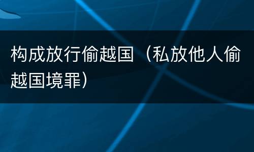构成放行偷越国（私放他人偷越国境罪）