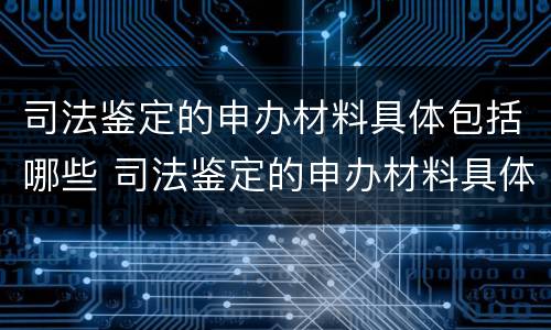 司法鉴定的申办材料具体包括哪些 司法鉴定的申办材料具体包括哪些项目