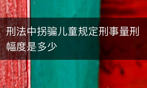 刑法中拐骗儿童规定刑事量刑幅度是多少
