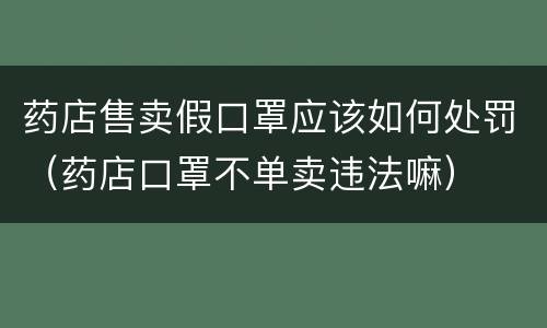 药店售卖假口罩应该如何处罚（药店口罩不单卖违法嘛）