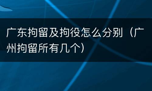 广东拘留及拘役怎么分别（广州拘留所有几个）