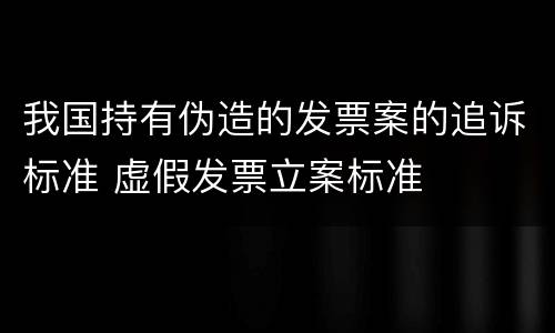我国持有伪造的发票案的追诉标准 虚假发票立案标准