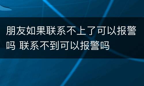 朋友如果联系不上了可以报警吗 联系不到可以报警吗
