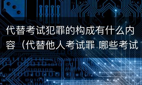 代替考试犯罪的构成有什么内容（代替他人考试罪 哪些考试）