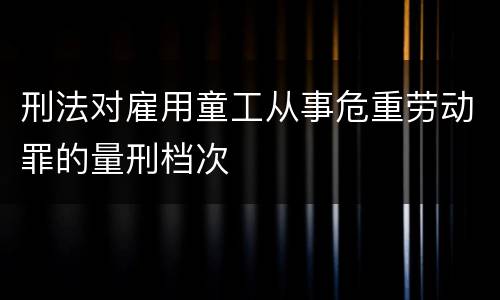 刑法对雇用童工从事危重劳动罪的量刑档次