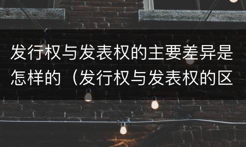 发行权与发表权的主要差异是怎样的（发行权与发表权的区别）
