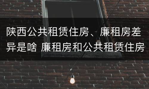 陕西公共租赁住房、廉租房差异是啥 廉租房和公共租赁住房的区别