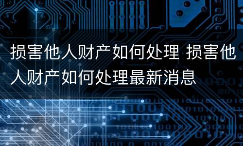损害他人财产如何处理 损害他人财产如何处理最新消息