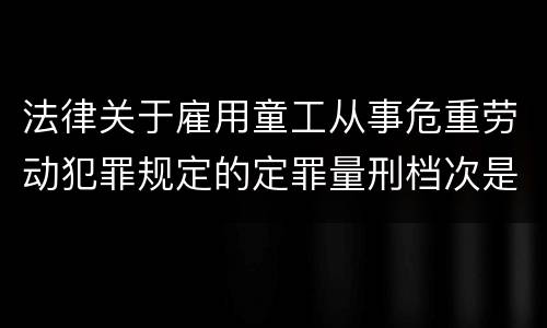 法律关于雇用童工从事危重劳动犯罪规定的定罪量刑档次是怎样的