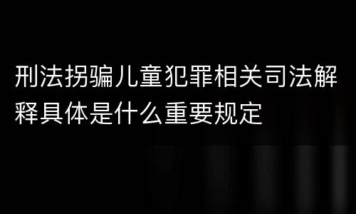 刑法拐骗儿童犯罪相关司法解释具体是什么重要规定