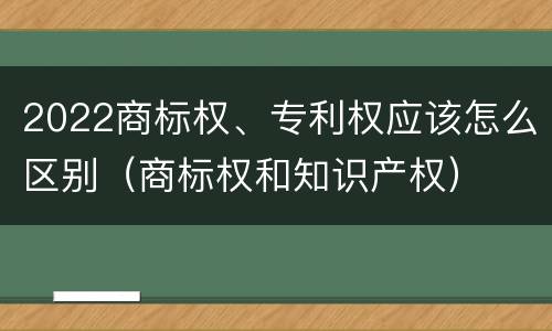 2022商标权、专利权应该怎么区别（商标权和知识产权）
