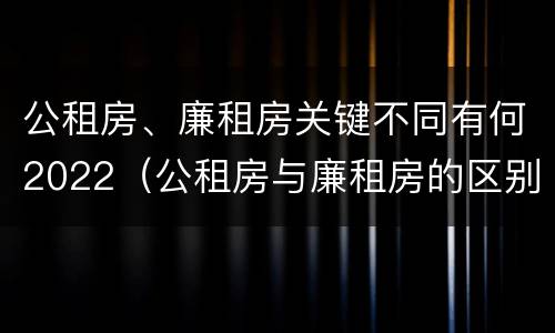 公租房、廉租房关键不同有何2022（公租房与廉租房的区别都在此,别再搞错了!）