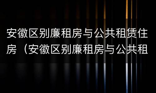 安徽区别廉租房与公共租赁住房（安徽区别廉租房与公共租赁住房）