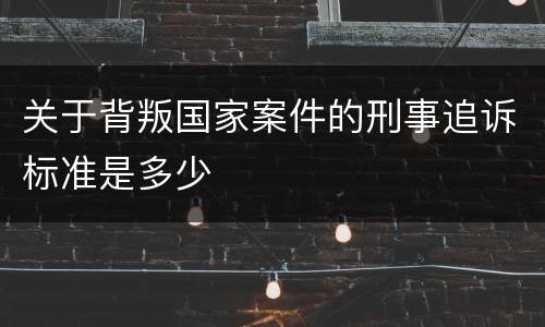 关于背叛国家案件的刑事追诉标准是多少