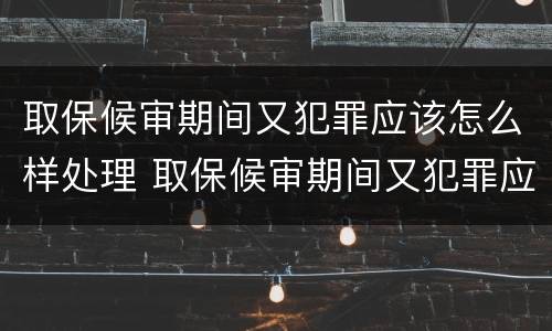 取保候审期间又犯罪应该怎么样处理 取保候审期间又犯罪应该怎么样处理呢