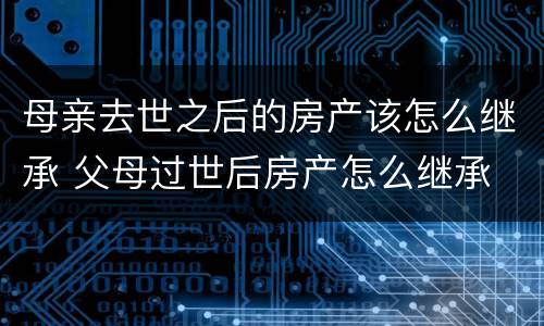 母亲去世之后的房产该怎么继承 父母过世后房产怎么继承
