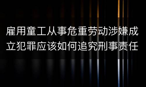 雇用童工从事危重劳动涉嫌成立犯罪应该如何追究刑事责任