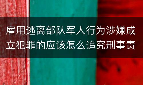 雇用逃离部队军人行为涉嫌成立犯罪的应该怎么追究刑事责任