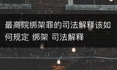 最高院绑架罪的司法解释该如何规定 绑架 司法解释