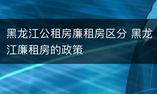 黑龙江公租房廉租房区分 黑龙江廉租房的政策