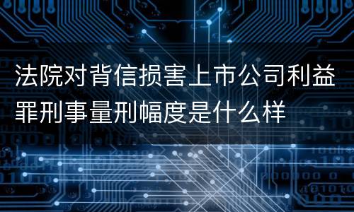 法院对背信损害上市公司利益罪刑事量刑幅度是什么样