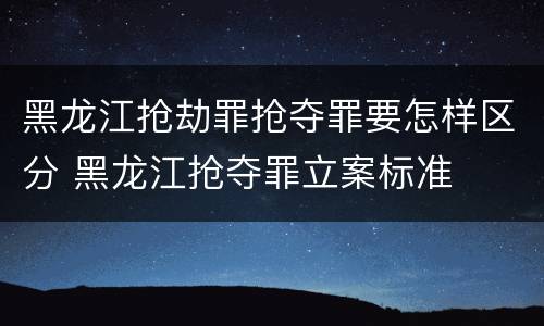 黑龙江抢劫罪抢夺罪要怎样区分 黑龙江抢夺罪立案标准