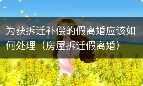 为获拆迁补偿的假离婚应该如何处理（房屋拆迁假离婚）
