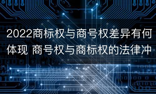 2022商标权与商号权差异有何体现 商号权与商标权的法律冲突与解决