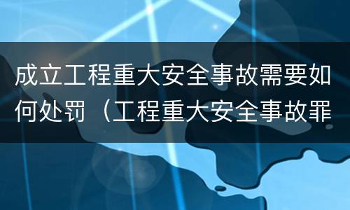 成立工程重大安全事故需要如何处罚（工程重大安全事故罪的处罚）